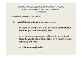 VERBOS IRREGULARES DE CONJUGACIÓN ESPECIAL.
RAÍCES VERBALES SUPLETIVAS. VERBO IR.
SEGÚN LA RAE
FRANCISCA LEIVA 23
• El verbo ir presenta tres raíces:
1. La raíz latina i- originaria que aparece en:
• en todos los tiempos del tema de futuro: el infinitivo ir,
el futuro y el condicional (iré, iría);
• en las formas no personales del tema de pretérito: el
gerundio yendo, el participio ido, y en el imperfecto de
indicativo iba, ibas;
• en el imperativo plural id.
 