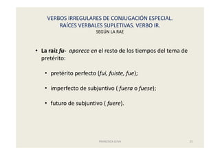 VERBOS IRREGULARES DE CONJUGACIÓN ESPECIAL.
RAÍCES VERBALES SUPLETIVAS. VERBO IR.
SEGÚN LA RAE
FRANCISCA LEIVA 25
• La raíz fu- aparece en el resto de los tiempos del tema de
pretérito:
• pretérito perfecto (fui, fuiste, fue);
• imperfecto de subjuntivo ( fuera o fuese);
• futuro de subjuntivo ( fuere).
 