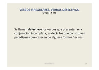 VERBOS IRREGULARES. VERBOS DEFECTIVOS.
SEGÚN LA RAE
FRANCISCA LEIVA 27
Se llaman defectivos los verbos que presentan una
conjugación incompleta, es decir, los que constituyen
paradigmas que carecen de algunas formas flexivas.
 