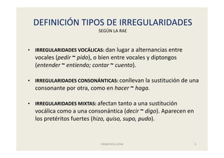 DEFINICIÓN TIPOS DE IRREGULARIDADES
SEGÚN LA RAE
FRANCISCA LEIVA 3
• IRREGULARIDADES VOCÁLICAS: dan lugar a alternancias entre
vocales (pedir ~ pido), o bien entre vocales y diptongos
(entender ~ entiendo; contar ~ cuento).
• IRREGULARIDADES CONSONÁNTICAS: conllevan la sustitución de una
consonante por otra, como en hacer ~ haga.
• IRREGULARIDADES MIXTAS: afectan tanto a una sustitución
vocálica como a una consonántica (decir ~ digo). Aparecen en
los pretéritos fuertes (hizo, quiso, supo, pudo).
 
