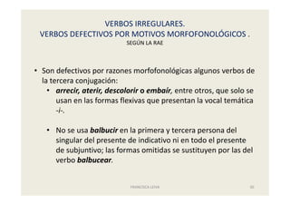VERBOS IRREGULARES.
VERBOS DEFECTIVOS POR MOTIVOS MORFOFONOLÓGICOS .
SEGÚN LA RAE
FRANCISCA LEIVA 30
• Son defectivos por razones morfofonológicas algunos verbos de
la tercera conjugación:
• arrecir, aterir, descolorir o embaír, entre otros, que solo se
usan en las formas flexivas que presentan la vocal temática
-i-.
• No se usa balbucir en la primera y tercera persona del
singular del presente de indicativo ni en todo el presente
de subjuntivo; las formas omitidas se sustituyen por las del
verbo balbucear.
 