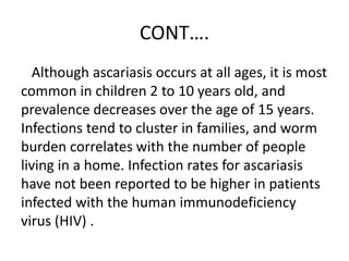 CONT….
Although ascariasis occurs at all ages, it is most
common in children 2 to 10 years old, and
prevalence decreases over the age of 15 years.
Infections tend to cluster in families, and worm
burden correlates with the number of people
living in a home. Infection rates for ascariasis
have not been reported to be higher in patients
infected with the human immunodeficiency
virus (HIV) .
 