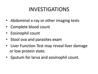 INVESTIGATIONS
• Abdominal x-ray or other imaging tests
• Complete blood count
• Eosinophil count
• Stool ova and parasites exam
• Liver Function Test may reveal liver damage
or low protein state.
• Sputum for larva and eosinophil count.
 