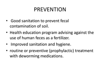 PREVENTION
• Good sanitation to prevent fecal
contamination of soil.
• Health education program advising against the
use of human feces as a fertilizer.
• Improved sanitation and hygiene.
• routine or preventive (prophylactic) treatment
with deworming medications.
 