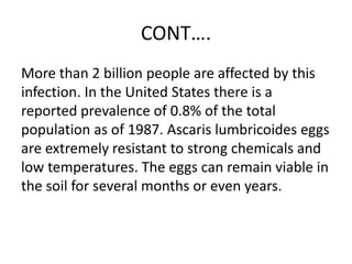 CONT….
More than 2 billion people are affected by this
infection. In the United States there is a
reported prevalence of 0.8% of the total
population as of 1987. Ascaris lumbricoides eggs
are extremely resistant to strong chemicals and
low temperatures. The eggs can remain viable in
the soil for several months or even years.
 