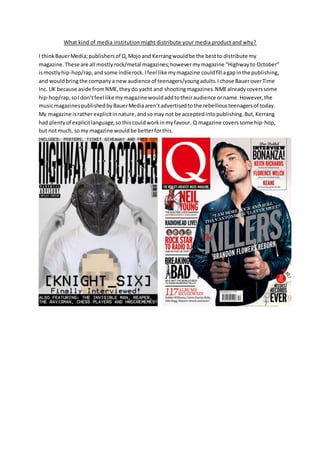 What kind of media institution might distribute your media product and why?
I thinkBauerMedia;publishersof Q,Mojoand Kerrangwouldbe the bestto distribute my
magazine.These are all mostlyrock/metal magazines;howevermymagazine “Highwayto October”
ismostlyhip-hop/rap,andsome indierock.Ifeel like mymagazine couldfill agapinthe publishing,
and wouldbringthe companya newaudience of teenagers/youngadults.Ichose BaueroverTime
Inc. UK because aside fromNME,theydo yacht and shootingmagazines.NMEalreadycoverssome
hip-hop/rap,soIdon’tfeel like mymagazinewouldaddtotheiraudience orname.However,the
musicmagazinespublishedbyBauerMediaaren’tadvertisedtothe rebelliousteenagersof today.
My magazine isratherexplicitinnature,andsomay not be acceptedintopublishing.But,Kerrang
had plentyof explicitlanguage,sothiscouldworkinmyfavour. Q magazine coverssome hip-hop,
but notmuch, somy magazine wouldbe betterforthis.
 