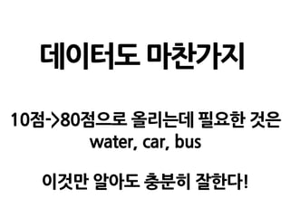 데이터도 마찬가지
10점->80점으로 올리는데 필요한 것은
water, car, bus
이것만 알아도 충분히 잘한다!
 