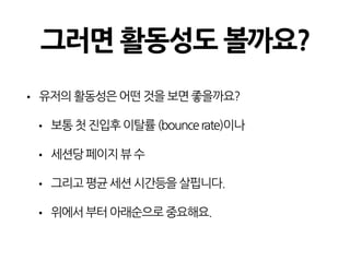 그러면 활동성도 볼까요?
• 유저의활동성은어떤것을보면좋을까요?
• 보통첫진입후이탈률(bouncerate)이나
• 세션당페이지뷰수
• 그리고평균세션시간등을살핍니다.
• 위에서부터아래순으로중요해요.
 
