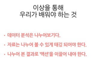 이상을 통해
우리가 배워야 하는 것
• 데이터 분석은 나누어보기다.
• 자료는 나누어 볼 수 있게 태깅 되어야 한다.
• 나누어 본 결과로 ‘액션’을 이끌어 내야 한다.
 