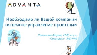 Необходимо ли Вашей компании
системное управление проектами
Романова Мария, PMP, к.э.н.
Президент МО PMI
 