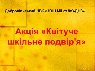 Добропільський НВК «ЗОШ І-ІІІ ст.№3-ДНЗ»
Акція «Квітуче
шкільне подвір'я»
 