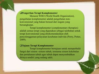 Pengertian Terapi Komplementer
Menurut WHO (World Health Organization),
pengobatan komplementer adalah pengobatan non-
konvensional yang bukan berasal dari negara yang
bersangkutan.
Terapi komplementer (complementary therapies)
adalah semua terapi yang digunakan sebagai tambahan untuk
terapi konvensional yang direkomendasikan oleh
penyelenggaraan pelayanan kesehatan individu (Perry, Potter,
2009).
Tujuan Terapi Komplementer
Terapi komplementer bertujuan untuk memperbaiki
fungsi dari sistem -sistem tubuh, terutama sistem kekebalan
dan pertahanan tubuh agar tubuh dapat menyembuhkan
dirinya sendiri yang sedang sakit.
 