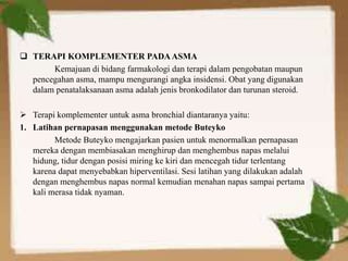  TERAPI KOMPLEMENTER PADAASMA
Kemajuan di bidang farmakologi dan terapi dalam pengobatan maupun
pencegahan asma, mampu mengurangi angka insidensi. Obat yang digunakan
dalam penatalaksanaan asma adalah jenis bronkodilator dan turunan steroid.
 Terapi komplementer untuk asma bronchial diantaranya yaitu:
1. Latihan pernapasan menggunakan metode Buteyko
Metode Buteyko mengajarkan pasien untuk menormalkan pernapasan
mereka dengan membiasakan menghirup dan menghembus napas melalui
hidung, tidur dengan posisi miring ke kiri dan mencegah tidur terlentang
karena dapat menyebabkan hiperventilasi. Sesi latihan yang dilakukan adalah
dengan menghembus napas normal kemudian menahan napas sampai pertama
kali merasa tidak nyaman.
 