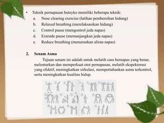 • Teknik pernapasan buteyko memiliki beberapa teknik:
a. Nose clearing exercise (latihan pembersihan hidung)
b. Relaxed breathing (merelaksasikan hidung)
c. Control pause (mengontrol jeda napas)
d. Extende pause (memanjangkan jeda napas)
e. Reduce breathing (menurunkan aliran napas)
2. Senam Asma
Tujuan senam ini adalah untuk melatih cara bernapas yang benar,
melenturkan dan memperkuat otot pernapasan, melatih ekspektorasi
yang efektif, meningkatkan sirkulasi, mempertahankan asma terkontrol,
serta meningkatkan kualitas hidup.
 