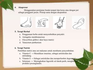 4. Akupresur
Menggunakan pemijatan benda tumpul dan keras atau dengan jari
sebagai pengganti jarum. Prinsip sama dengan akupunktur.
5. Terapi Herbal
a. Penggunaan herba untuk menyembuhkan penyakit.
b. Astragalus membranacious
c. Glycyrrhiza glabra ( akar kayu manis)
d. Tanacetum parthenium
6. Terapi Nutrisi
Pemilihan nutrisi atau zat makanan untuk membantu penyembuhan.
a. Vitamin C → Menaikkan imunitas, sebagai antioksidan dan
antiradang.
b. Vitamin E → Sebagai antiokidan dan memperlambat degenarasi
c. Selenium → Meningkatkan fagositik sel darah putih, menghambat
produksi prostaglandin.
 