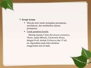 7. Terapi Aroma
 Minyak atsiri untuk melegakan pernapasan,
merelaksasi, dan melebarkan saluran
pernapasan.
 Untuk penderita kronik:
Masing-masing 5 tetes Ravensara aromatica,
Thyme, madu Mertyle, Chamomile Roma,
dengan10 mL ekstrak Echinacea dan 15 mL
air, digosokkan pada leher disekitar
tenggorokan atau di dada.
 