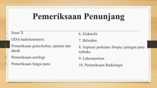 Pemeriksaan Penunjang
1. Sinar X
2. GDA/nadioksimetris
3. Pemeriksaan gram/kultur, sputum dan
darah
4. Pemeriksaan serologi
5. Pemeriksaan fungsi paru
6. Elektrolit
7. Bilirubin
8. Aspirasi perkutan /biopsy jaringan paru
terbuka
9. Laboratorium
10. Pemeriksaan Radiologis
 