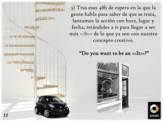 3) Tras esas 48h de espera en la que la
gente habla para saber de que se trata,
lanzamos la acción con hora, lugar y
fecha, retándoles a ir para llegar a ser
más <<It>> de lo que ya son con nuestro
concepto creativo.
“Do you want to be an <<It>>?”
11
 