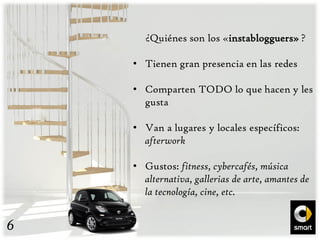 ¿Quiénes son los «instablogguers» ?
• Tienen gran presencia en las redes
• Comparten TODO lo que hacen y les
gusta
• Van a lugares y locales específicos:
afterwork
• Gustos: fitness, cybercafés, música
alternativa, gallerias de arte, amantes de
la tecnología, cine, etc.
6
 