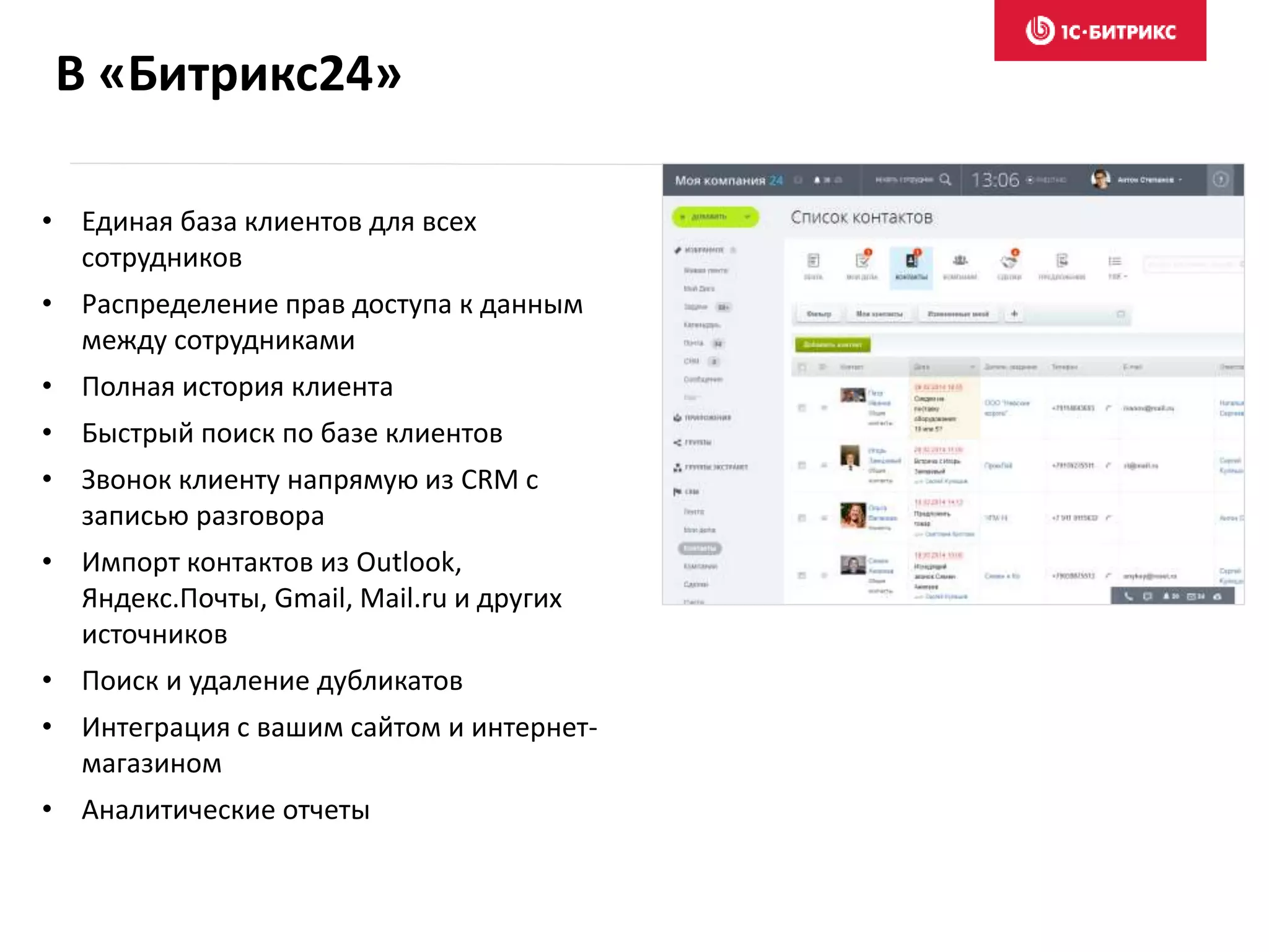 В «Битрикс24»
• Единая база клиентов для всех
сотрудников
• Распределение прав доступа к данным
между сотрудниками
• Полная история клиента
• Быстрый поиск по базе клиентов
• Звонок клиенту напрямую из CRM с
записью разговора
• Импорт контактов из Outlook,
Яндекс.Почты, Gmail, Mail.ru и других
источников
• Поиск и удаление дубликатов
• Интеграция с вашим сайтом и интернет-
магазином
• Аналитические отчеты
 