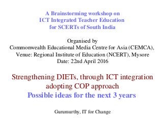 A Brainstorming workshop on
ICT Integrated Teacher Education 
for SCERTs of South India
Organised by
Commonwealth Educational Media Centre for Asia (CEMCA), 
Venue: Regional Institute of Education (NCERT), Mysore
Date: 22nd April 2016
Strengthening DIETs, through ICT integration 
adopting COP approach
Possible ideas for the next 3 years 
Gurumurthy, IT for Change
 