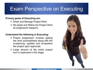 www.GLOBALSKILLUP.com
Exam Perspective on Executing
Primary goals of Executing are:
Direct and Manage Project Work
Re-adopt and Refine the Project Work
as progression happens
Understand the following in Executing:
Project progression involves getting
the work accomplished along with the
re-planning, updates and re-baseline
the project upon approvals
Large amount of the entire project
sum is expensed in this stage
 