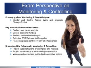 www.GLOBALSKILLUP.com
Exam Perspective on
Monitoring & Controlling
Primary goals of Monitoring & Controlling are:
Monitor and Control Project Work and Integrate
Change Control
Pay more attention on these areas:
Perform root cause analysis
Secure additional funding
Perform validated defect repair
Calculate ETC(Estimate to Complete)
Reassess project control system for effectiveness
Understand the following in Monitoring & Controlling:
Project subsidiary plans are complete and realistic
Project performance is measured against metrics
Variances observed are rectified with corrective actions
 