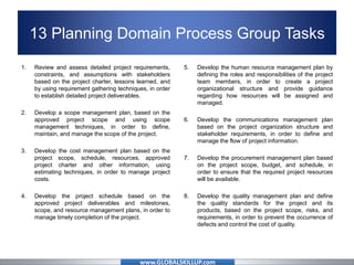 www.GLOBALSKILLUP.com
13 Planning Domain Process Group Tasks
1. Review and assess detailed project requirements,
constraints, and assumptions with stakeholders
based on the project charter, lessons learned, and
by using requirement gathering techniques, in order
to establish detailed project deliverables.
2. Develop a scope management plan, based on the
approved project scope and using scope
management techniques, in order to define,
maintain, and manage the scope of the project.
3. Develop the cost management plan based on the
project scope, schedule, resources, approved
project charter and other information, using
estimating techniques, in order to manage project
costs.
4. Develop the project schedule based on the
approved project deliverables and milestones,
scope, and resource management plans, in order to
manage timely completion of the project.
5. Develop the human resource management plan by
defining the roles and responsibilities of the project
team members, in order to create a project
organizational structure and provide guidance
regarding how resources will be assigned and
managed.
6. Develop the communications management plan
based on the project organization structure and
stakeholder requirements, in order to define and
manage the flow of project information.
7. Develop the procurement management plan based
on the project scope, budget, and schedule, in
order to ensure that the required project resources
will be available.
8. Develop the quality management plan and define
the quality standards for the project and its
products, based on the project scope, risks, and
requirements, in order to prevent the occurrence of
defects and control the cost of quality.
 