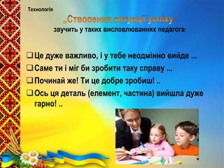 Це дуже важливо, і у тебе неодмінно вийде ...
Саме ти і міг би зробити таку справу ...
Починай же! Ти це добре зробиш! ..
Ось ця деталь (елемент, частина) вийшла дуже
гарно! ..
Технологія
звучить у таких висловлюваннях педагога:
 