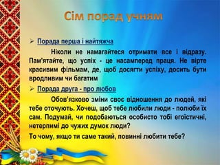  Порада перша і найтяжча
Ніколи не намагайтеся отримати все і відразу.
Пам'ятайте, що успіх - це насамперед праця. Не вірте
красивим фільмам, де, щоб досягти успіху, досить бути
вродливим чи багатим
 Порада друга - про любов
Обов’язково зміни своє відношення до людей, які
тебе оточують. Хочеш, щоб тебе любили люди - полюби їх
сам. Подумай, чи подобаються особисто тобі егоїстичні,
нетерпимі до чужих думок люди?
То чому, якщо ти саме такий, повинні любити тебе?
 