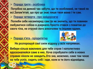  Порада третя - особлива
Потрібно на деякий час забути, що ти особливий, не такий як
всі.Запам'ятай, що про це знає лише твоя мама і ти сам.
 Порада четверта - про найдорожче
Полюби себе насамперед сам.Це не значить, що ти повинен
любуватися собою в дзеркало.Просто стався з повагою до
свого тіла, не отруюй його алкоголем та іншими ядами.
 Порада п'ята - пріоритетна
Не розпорошуй свої сили відразу у всіх напрямках.
Вибери кілька важливих для тебе справ і наполегливо
вдосконалюйся саме в них. Хоча спробувати себе в нових
справах ніколи не завадить.Хто зна, можливо, саме там чекає
на тебе успіх, сидить собі і жде, коли ж ти його віднайдеш.
 