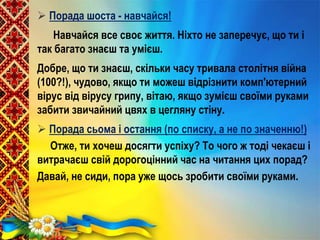  Порада шоста - навчайся!
Навчайся все своє життя. Ніхто не заперечує, що ти і
так багато знаєш та умієш.
Добре, що ти знаєш, скільки часу тривала столітня війна
(100?!), чудово, якщо ти можеш відрізнити комп'ютерний
вірус від вірусу грипу, вітаю, якщо зумієш своїми руками
забити звичайний цвях в цегляну стіну.
 Порада сьома і остання (по списку, а не по значенню!)
Отже, ти хочеш досягти успіху? То чого ж тоді чекаєш і
витрачаєш свій дорогоцінний час на читання цих порад?
Давай, не сиди, пора уже щось зробити своїми руками.
 