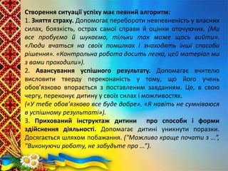 Створення ситуації успіху має певний алгоритм:
1. Зняття страху. Допомогає перебороти невпевненість у власних
силах, боязкість, острах самої справи й оцінки оточуючих. (Ми
все пробуємо й шукаємо, тільки так може щось вийти».
«Люди вчаться на своїх помилках і знаходять інші способи
рішення». «Контрольна робота досить легка, цей матеріал ми
з вами проходили»).
2. Авансування успішного результату. Допомагає вчителю
висловити тверду переконаність у тому, що його учень
обов’язково впорається з поставленим завданням. Це, в свою
чергу, переконує дитину у своїх силах і можливостях.
(«У тебе обов’язково все буде добре». «Я навіть не сумніваюся
в успішному результаті»).
3. Прихований інструктаж дитини про способи і форми
здійснення діяльності. Допомагає дитині уникнути поразки.
Досягається шляхом побажання. ("Можливо краще почати з ...”,
"Виконуючи роботу, не забудьте про ...”).
 