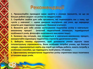 1. Проаналізуйте проведені вами заняття з учнями (визначте, на що ви
більше робите акцент: на успіхи чи невдачі учнів).
2. Спробуйте знайти для себе аргументи, які переконують вас у тому, що
«успіх у навчанні — єдине джерело внутрішніх сил учня, що народжує
енергію для подолання труднощів і бажання учитися».
3. Визначте для себе умови застосування педагогіки успіху в навчально-
виховному процесі (власний педагогічний потенціал, індивідуальні
особливості учнів, філософія позитивного мислення тощо).
4. Залежно від ситуація, яка складається в навчально-виховному процесі,
використайте відповідну педагогічну стратегію досягнення успіху.
5. Виберіть техніку підтримки, щоб допомогти учням відчути свою
інтелектуальну спроможність. Вони особливо потрібні учням, що бояться
невдач, відмовляються навіть від спроб що-небудь робити, мають потребу в
особливих способах, що підвищують їхній рівень «Я можу».
6. Ефективному використанню педагогіки успіху сприятиме ваша позитивна
установка щодо учнів.
 