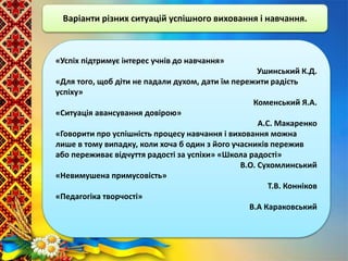 Варіанти різних ситуацій успішного виховання і навчання.
«Успіх підтримує інтерес учнів до навчання»
Ушинський К.Д.
«Для того, щоб діти не падали духом, дати їм пережити радість
успіху»
Коменський Я.А.
«Ситуація авансування довірою»
А.С. Макаренко
«Говорити про успішність процесу навчання і виховання можна
лише в тому випадку, коли хоча б один з його учасників пережив
або переживає відчуття радості за успіхи» «Школа радості»
В.О. Сухомлинський
«Невимушена примусовість»
Т.В. Конніков
«Педагогіка творчості»
В.А Караковський
 