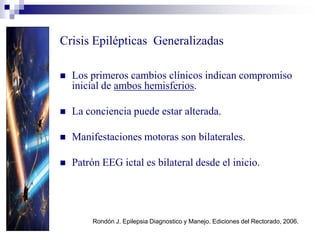 Crisis Epilépticas Generalizadas
Rondón J. Epilepsia Diagnostico y Manejo. Ediciones del Rectorado, 2006.
 Los primeros cambios clínicos indican compromiso
inicial de ambos hemisferios.
 La conciencia puede estar alterada.
 Manifestaciones motoras son bilaterales.
 Patrón EEG ictal es bilateral desde el inicio.
 