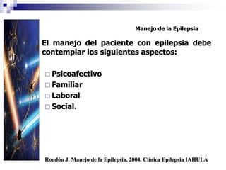 Manejo de la Epilepsia
 El manejo del paciente con epilepsia debe
contemplar los siguientes aspectos:
 Psicoafectivo
 Familiar
 Laboral
 Social.
Rondón J. Manejo de la Epilepsia. 2004. Clínica Epilepsia IAHULA
 