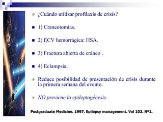 ¿Cuándo utilizar profilaxis de crisis?
 1) Craneotomías.
 2) ECV hemorrágica: HSA.
 3) Fractura abierta de cráneo .
 4) Eclampsia.
Reduce posibilidad de presentación de crisis durante
la primera semana del evento.
NO previene la epileptogénesis.
Postgraduate Medicine. 1997. Epilepsy management. Vol 102. Nº1.
 
