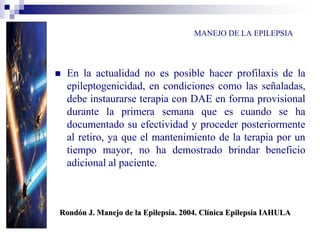 MANEJO DE LA EPILEPSIA
 En la actualidad no es posible hacer profilaxis de la
epileptogenicidad, en condiciones como las señaladas,
debe instaurarse terapia con DAE en forma provisional
durante la primera semana que es cuando se ha
documentado su efectividad y proceder posteriormente
al retiro, ya que el mantenimiento de la terapia por un
tiempo mayor, no ha demostrado brindar beneficio
adicional al paciente.
Rondón J. Manejo de la Epilepsia. 2004. Clínica Epilepsia IAHULA
 