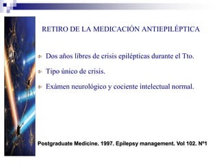 RETIRO DE LA MEDICACIÓN ANTIEPILÉPTICA
Dos años libres de crisis epilépticas durante el Tto.
Tipo único de crisis.
Exámen neurológico y cociente intelectual normal.
Postgraduate Medicine. 1997. Epilepsy management. Vol 102. Nº1
 