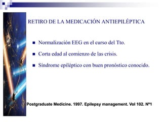 RETIRO DE LA MEDICACIÓN ANTIEPILÉPTICA
 Normalización EEG en el curso del Tto.
 Corta edad al comienzo de las crisis.
 Síndrome epiléptico con buen pronóstico conocido.
Postgraduate Medicine. 1997. Epilepsy management. Vol 102. Nº1
 