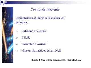 Control del Paciente
Instrumentos auxiliares en la evaluación
periódica:
1) Calendario de crisis
2) E.E.G.
3) Laboratorio General
4) Niveles plasmáticos de las DAE.
Rondón J. Manejo de la Epilepsia. 2004. Clínica Epilepsia
 