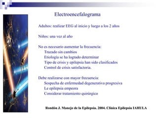 Electroencefalograma
Adultos: realizar EEG al inicio y luego a los 2 años
Niños: una vez al año
No es necesario aumentar la frecuencia:
Trazado sin cambios
Etiología se ha logrado determinar
Tipo de crisis y epilepsia han sido clasificados
Control de crisis satisfactoria.
Debe realizarse con mayor frecuencia:
Sospecha de enfermedad degenerativa progresiva
Le epilepsia empeora
Considerar tratamiento quirúrgico
Rondón J. Manejo de la Epilepsia. 2004. Clínica Epilepsia IAHULA
 