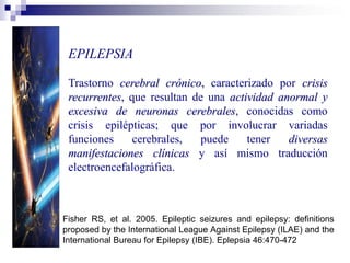 EPILEPSIA
Trastorno cerebral crónico, caracterizado por crisis
recurrentes, que resultan de una actividad anormal y
excesiva de neuronas cerebrales, conocidas como
crisis epilépticas; que por involucrar variadas
funciones cerebrales, puede tener diversas
manifestaciones clínicas y así mismo traducción
electroencefalográfica.
Fisher RS, et al. 2005. Epileptic seizures and epilepsy: definitions
proposed by the International League Against Epilepsy (ILAE) and the
International Bureau for Epilepsy (IBE). Eplepsia 46:470-472
 