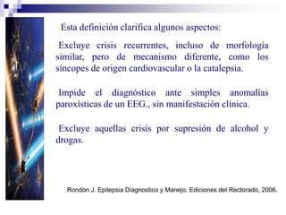 •Excluye crisis recurrentes, incluso de morfología
similar, pero de mecanismo diferente, como los
síncopes de origen cardiovascular o la catalepsia.
•Impide el diagnóstico ante simples anomalías
paroxísticas de un EEG., sin manifestación clínica.
•Excluye aquellas crisis por supresión de alcohol y
drogas.
W.H.O. Dictionary of Epilepsy. Part.1. Definitions. p. 22. 1.973
•Esta definición clarifica algunos aspectos:
Rondón J. Epilepsia Diagnostico y Manejo. Ediciones del Rectorado, 2006.
 