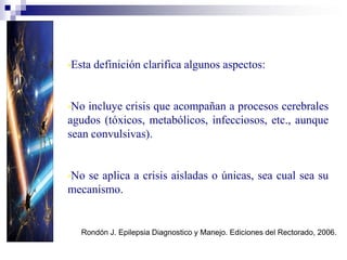 •Esta definición clarifica algunos aspectos:
•No incluye crisis que acompañan a procesos cerebrales
agudos (tóxicos, metabólicos, infecciosos, etc., aunque
sean convulsivas).
•No se aplica a crisis aisladas o únicas, sea cual sea su
mecanismo.
W.H.O. Dictionary of Epilepsy. Part.1. Definitions. p. 22. 1.973
Rondón J. Epilepsia Diagnostico y Manejo. Ediciones del Rectorado, 2006.
 