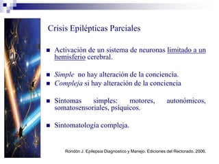Crisis Epilépticas Parciales
 Activación de un sistema de neuronas limitado a un
hemisferio cerebral.
 Simple no hay alteración de la conciencia.
 Compleja si hay alteración de la conciencia
 Síntomas simples: motores, autonómicos,
somatosensoriales, psíquicos.
 Sintomatología compleja.
Rondón J. Epilepsia Diagnostico y Manejo. Ediciones del Rectorado, 2006.
 