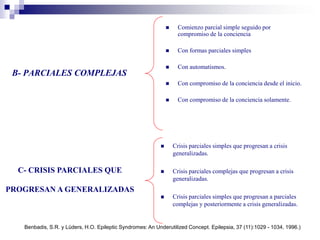 B- PARCIALES COMPLEJAS
 Comienzo parcial simple seguido por
compromiso de la conciencia
 Con formas parciales simples
 Con automatismos.
 Con compromiso de la conciencia desde el inicio.
 Con compromiso de la conciencia solamente.
 Crisis parciales simples que progresan a crisis
generalizadas.
 Crisis parciales complejas que progresan a crisis
generalizadas.
 Crisis parciales simples que progresan a parciales
complejas y posteriormente a crisis generalizadas.
C- CRISIS PARCIALES QUE
PROGRESAN A GENERALIZADAS
Benbadis, S.R. y Lüders, H.O. Epileptic Syndromes: An Underutilized Concept. Epilepsia, 37 (11):1029 - 1034, 1996.)
 