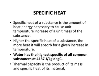 SPECIFIC HEAT
• Specific heat of a substance is the amount of 
heat energy necessary to cause unit 
temperature increase of a unit mass of the 
substance.
• Higher the specific heat of a substance, the 
more heat it will absorb for a given increase in 
temperature.
• Water has the highest specific of all common 
substances at 4187 J/kg degC. 
• Thermal capacity is the product of its mass 
and specific heat of its material.
 