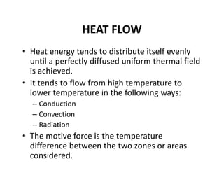 HEAT FLOW
• Heat energy tends to distribute itself evenly 
until a perfectly diffused uniform thermal field 
is achieved.
• It tends to flow from high temperature to 
lower temperature in the following ways:
– Conduction
– Convection
– Radiation
• The motive force is the temperature 
difference between the two zones or areas 
considered.
 